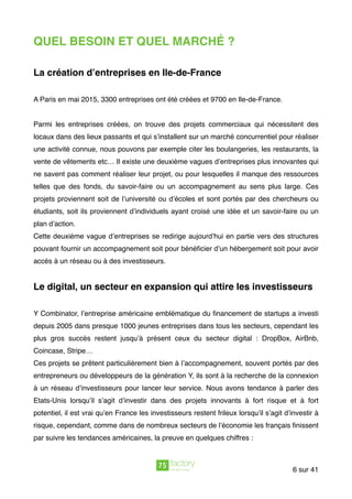QUEL BESOIN ET QUEL MARCHÉ ?
La création d’entreprises en Ile-de-France
A Paris en mai 2015, 3300 entreprises ont été créées et 9700 en Ile-de-France.
Parmi les entreprises créées, on trouve des projets commerciaux qui nécessitent des
locaux dans des lieux passants et qui s’installent sur un marché concurrentiel pour réaliser
une activité connue, nous pouvons par exemple citer les boulangeries, les restaurants, la
vente de vêtements etc… Il existe une deuxième vagues d’entreprises plus innovantes qui
ne savent pas comment réaliser leur projet, ou pour lesquelles il manque des ressources
telles que des fonds, du savoir-faire ou un accompagnement au sens plus large. Ces
projets proviennent soit de l’université ou d’écoles et sont portés par des chercheurs ou
étudiants, soit ils proviennent d’individuels ayant croisé une idée et un savoir-faire ou un
plan d’action.
Cette deuxième vague d’entreprises se redirige aujourd’hui en partie vers des structures
pouvant fournir un accompagnement soit pour bénéﬁcier d’un hébergement soit pour avoir
accès à un réseau ou à des investisseurs.
Le digital, un secteur en expansion qui attire les investisseurs
Y Combinator, l’entreprise américaine emblématique du ﬁnancement de startups a investi
depuis 2005 dans presque 1000 jeunes entreprises dans tous les secteurs, cependant les
plus gros succès restent jusqu’à présent ceux du secteur digital : DropBox, AirBnb,
Coincase, Stripe…
Ces projets se prêtent particulièrement bien à l’accompagnement, souvent portés par des
entrepreneurs ou développeurs de la génération Y, ils sont à la recherche de la connexion
à un réseau d’investisseurs pour lancer leur service. Nous avons tendance à parler des
Etats-Unis lorsqu’il s’agit d’investir dans des projets innovants à fort risque et à fort
potentiel, il est vrai qu’en France les investisseurs restent frileux lorsqu’il s’agit d’investir à
risque, cependant, comme dans de nombreux secteurs de l’économie les français ﬁnissent
par suivre les tendances américaines, la preuve en quelques chiffres :
sur6 41
 