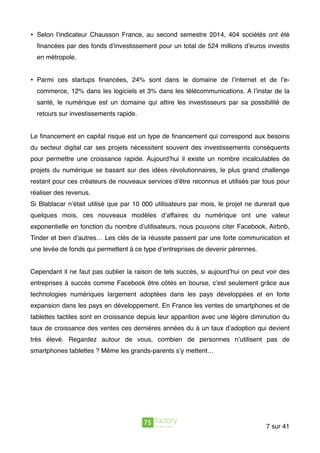 • Selon l’indicateur Chausson France, au second semestre 2014, 404 sociétés ont été
ﬁnancées par des fonds d’investissement pour un total de 524 millions d’euros investis
en métropole.
• Parmi ces startups ﬁnancées, 24% sont dans le domaine de l’internet et de l’e-
commerce, 12% dans les logiciels et 3% dans les télécommunications. A l’instar de la
santé, le numérique est un domaine qui attire les investisseurs par sa possibilité de
retours sur investissements rapide.
Le ﬁnancement en capital risque est un type de ﬁnancement qui correspond aux besoins
du secteur digital car ses projets nécessitent souvent des investissements conséquents
pour permettre une croissance rapide. Aujourd’hui il existe un nombre incalculables de
projets du numérique se basant sur des idées révolutionnaires, le plus grand challenge
restant pour ces créateurs de nouveaux services d’être reconnus et utilisés par tous pour
réaliser des revenus.
Si Blablacar n’était utilisé que par 10 000 utilisateurs par mois, le projet ne durerait que
quelques mois, ces nouveaux modèles d’affaires du numérique ont une valeur
exponentielle en fonction du nombre d’utilisateurs, nous pouvons citer Facebook, Airbnb,
Tinder et bien d’autres… Les clés de la réussite passent par une forte communication et
une levée de fonds qui permettent à ce type d’entreprises de devenir pérennes.
Cependant il ne faut pas oublier la raison de tels succès, si aujourd’hui on peut voir des
entreprises à succès comme Facebook être côtés en bourse, c’est seulement grâce aux
technologies numériques largement adoptées dans les pays développées et en forte
expansion dans les pays en développement. En France les ventes de smartphones et de
tablettes tactiles sont en croissance depuis leur apparition avec une légère diminution du
taux de croissance des ventes ces dernières années du à un taux d’adoption qui devient
très élevé. Regardez autour de vous, combien de personnes n’utilisent pas de
smartphones tablettes ? Même les grands-parents s’y mettent…
sur7 41
 