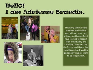 HellO!I am Adrienne Braudis. This is my family. I have three beautiful children who all love music, art, animals, and having fun. I have learned to respect their individuality and creativity. They are truly the future, and I hope that my diligent, hard-working personality inspires them to be the greatest. 
