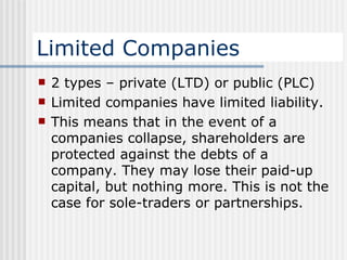 Limited Companies 2 types – private (LTD) or public (PLC) Limited companies have limited liability. This means that in the event of a companies collapse, shareholders are protected against the debts of a company. They may lose their paid-up capital, but nothing more. This is not the case for sole-traders or partnerships. 