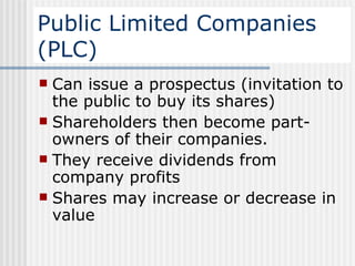 Public Limited Companies (PLC) Can issue a prospectus (invitation to the public to buy its shares)  Shareholders then become part-owners of their companies.  They receive dividends from company profits Shares may increase or decrease in value  