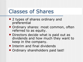 Classes of Shares 2 types of shares ordinary and preferential Ordinary shares: most common, often referred to as equity. Directors decide what is paid out as dividends and how much they want to keep in the company. Interim and final dividends Ordinary shareholders paid last!  