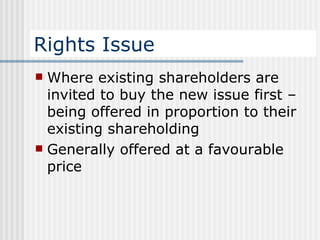 Rights Issue Where existing shareholders are invited to buy the new issue first – being offered in proportion to their existing shareholding Generally offered at a favourable price 