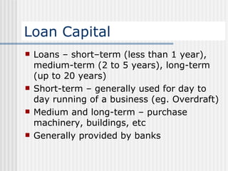 Loan Capital Loans – short–term (less than 1 year), medium-term (2 to 5 years), long-term (up to 20 years) Short-term – generally used for day to day running of a business (eg. Overdraft) Medium and long-term – purchase machinery, buildings, etc Generally provided by banks  