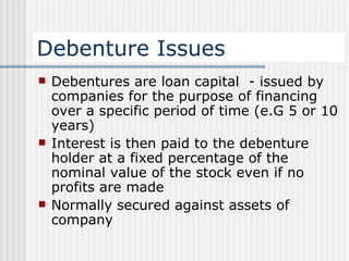 Debenture Issues Debentures are loan capital  - issued by companies for the purpose of financing over a specific period of time (e.G 5 or 10 years) Interest is then paid to the debenture holder at a fixed percentage of the nominal value of the stock even if no profits are made Normally secured against assets of company  