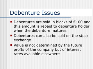 Debenture Issues Debentures are sold in blocks of €100 and this amount is repaid to debenture holder when the debenture matures Debentures can also be sold on the stock exchange Value is not determined by the future profts of the company but of interest rates available elsewhere 