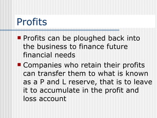 Profits Profits can be ploughed back into the business to finance future financial needs Companies who retain their profits can transfer them to what is known as a P and L reserve, that is to leave it to accumulate in the profit and loss account  