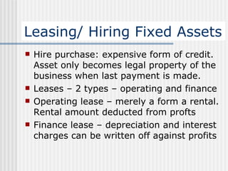 Leasing/ Hiring Fixed Assets Hire purchase: expensive form of credit. Asset only becomes legal property of the business when last payment is made. Leases – 2 types – operating and finance Operating lease – merely a form a rental. Rental amount deducted from profts Finance lease – depreciation and interest charges can be written off against profits 