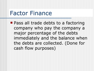 Factor Finance Pass all trade debts to a factoring company who pay the company a major percentage of the debts immediately and the balance when the debts are collected. (Done for cash flow purposes) 