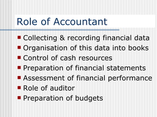 Role of Accountant Collecting & recording financial data Organisation of this data into books Control of cash resources Preparation of financial statements Assessment of financial performance Role of auditor Preparation of budgets 