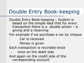 Double Entry Book-keeping Double Entry Book-keeping -  System is based on the simple idea that for every transaction there is a  double action – a giving and a receiving   For example if we purchase a car by cheque ·          Car is received ·          Money is given   Each transaction is recorded twice   -      once on the debit side And again on the credit side of the corresponding account   