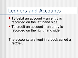 Ledgers and Accounts To debit an account – an entry is recorded on the left hand side To credit an account – an entry is recorded on the right hand side   The accounts are kept in a book called a  ledger .   
