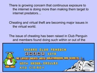 There is growing concern that continuous exposure to the internet is doing more than making them target to internet predators… Cheating and virtual theft are becoming major issues in the virtual world. The issue of cheating has been raised in Club Penguin and members found doing such within or out of the game face a permanent ban…apparently. 