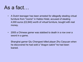As a fact… A Dutch teenager has been arrested for allegedly stealing virtual furniture from "rooms" in Habbo Hotel, accused of stealing 4,000 euros (£2,840) worth of virtual furniture, bought with real money.  2005 a Chinese gamer was stabbed to death in a row over a sword in a game. Shanghai gamer Qiu Chengwei killed player Zhu Caoyuan when he discovered he had sold a "dragon sabre" he had been loaned.  