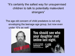 “ It’s certainly the safest way for unsupervised children to talk to potentially malevolent strangers” The age old concern of child predators is not only enveloping the teenage age group, but now even  under 10’s as well. 