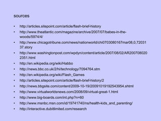 sources http://articles.sitepoint.com/article/flash-brief-history http://www.theatlantic.com/magazine/archive/2007/07/babes-in-the-woods/5974/4/ http://www.chicagotribune.com/news/nationworld/chi0703080167mar08,0,7203137.story http://www.washingtonpost.com/wpdyn/content/article/2007/08/02/AR2007080202351.html http://en.wikipedia.org/wiki/Habbo http://news.bbc.co.uk/2/hi/technology/7094764.stm http://en.wikipedia.org/wiki/Flash_Games http://articles.sitepoint.com/article/flash-brief-history/2 http://news.bbgsite.com/content/2009-10-19/20091019192543954.shtml http://www.virtualworldsnews.com/2008/09/virtual-great-1.html http://www.big-boards.com/int.php?n=60 http://www.msnbc.msn.com/id/19741740/ns/health-kids_and_parenting/ http://interactive.dubitlimited.com/research 