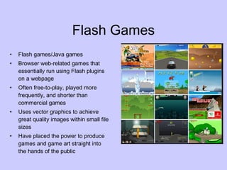 Flash Games Flash games/Java games Browser web-related games that essentially run using Flash plugins on a webpage Often free-to-play, played more frequently, and shorter than commercial games Uses vector graphics to achieve great quality images within small file sizes Have placed the power to produce games and game art straight into the hands of the public 