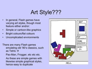 Art Style??? In general, Flash games have varying art styles, though most feature either and/or: Simple or cartoon-like graphics Bright colours/flat colours Uncomplicated environments There are many Flash games emulating old ’80’s classics, such as Tetris   Pac-Man, Frogger, etc etc etc. As these are simple games with likewise simple graphical styles, hence easy to duplicate 