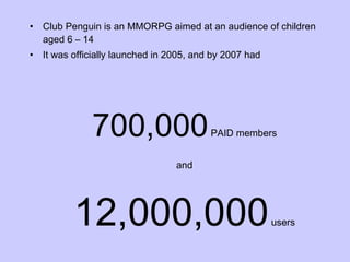 Club Penguin is an MMORPG aimed at an audience of children aged 6 – 14 It was officially launched in 2005, and by 2007 had 700,000  PAID members and 12,000,000  users 