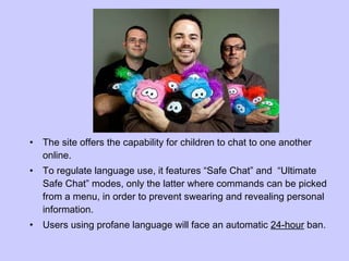 The site offers the capability for children to chat to one another online.  To regulate language use, it features “Safe Chat” and  “Ultimate Safe Chat” modes, only the latter where commands can be picked from a menu, in order to prevent swearing and revealing personal information. Users using profane language will face an automatic  24-hour  ban. 