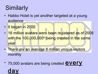 Similarly Habbo Hotel is yet another targeted at a young audience It began in 2000 18 million avatars were been registered as of 2008 with the 100,000,000 th  being created in the same year There are an average 8 million unique visitors monthly 75,000 avatars are being created   every day 