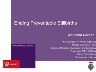 SYDNEY MEDICAL SCHOOL
Ending Preventable Stillbirths
Adrienne Gordon
Neonatologist, RPA Women and Babies
NHMRC Early Career Fellow
Discipline of Obstetrics, Gynaecology and Neonatology
Project Lead BABY1000 Study
Charles Perkins Centre
The University of Sydney
 