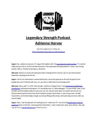 Legendary Strength Podcast
Adrienne Harvey
Get this podcast on iTunes at:
http://legendarystrength.com/go/podcast
Logan: Hey, welcome everyone. It’s Logan Christopher with the Legendary Strength podcast. I’m excited
today because this is my first female interview in the Legendary Strength podcast. I have a very strong
woman with us. Thanks for joining us, Adrienne.
Adrienne: Thanks so much and looking forward to being the first woman you’ve ever interviewed.
Hopefully not going to be the last.
Logan: I think I’ve interviewed a woman before but not on the podcast so this will be good. So for
people who aren’t familiar with you, can you tell us a little bit of your background?
Adrienne: Okay, well I’m a PCC Team Leader, and that is Dragon Door’s new Progressive Calisthenics
Certification workshop and program. It is incredibly cool. It’s all bodyweight. I’m also an RKC Level 2 and
CK-SMF and Primal Move Natural instructor. So I do a lot of trainer both for myself and also for my
clients and prospective instructors that's based in proper movements, in some ways even mindful
movements, and interestingly enough we end up lifting pretty heavy and surprising ourselves with our
own strength.
Logan: Yeah, I had the pleasure of meeting you on—what was it?—our second Superhuman Training
workshop down in Florida. I had a good time back then. I want to dive into some more details. How did
Copyright © 2013 LegendaryStrength.com All Rights Reserved
 