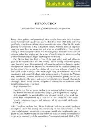 1
CHAPTER 1
INTRODUCTION
Adrienne Rich: Poet of the Oppositional Imagination
Power, place, politics, and personhood: these are the themes that drive American
author Adrienne Rich’s poetry and essays. Rich lived from 1929–2012 and wrote
prolifically in the finest tradition of the humanities for most of her life. Her works
examine the conditions of life in twentieth-century America; they ask important
questions about how we should act, and what we should believe. For example,
writing in 1972 during the Vietnam War Rich imagines a different way to deal with
enemies; rather than waging war, she writes of transforming the warrior mentality
(“The Phenomenology of Anger” in Diving into the Wreck).
Cary Nelson finds that Rich is “one of the most widely read and influential
poets of the second half of the 20th century.” In her writing career that spanned
more than sixty years Rich addressed, with sagacity and probing honesty, most of
the significant issues of her lifetime, the second half of the twentieth century and
the beginning of the twenty-first. Author of twenty-one volumes of poetry, five
non-fiction books of essays, and a book-length study of motherhood, Rich wrote
passionately and powerfully about major concerns such as feminism, the Vietnam
War, imperialism, Marxism, militarism, sexuality, lesbianism, poverty, racism, and
other social issues. Her essays and poetry work in dialogue with each other, as she
challenged poetic, social, cultural, and political assumptions and continued to ask
the difficult questions of our time.
Hugh Seidman writes:
From the very first her genius has lain in the uncanny ability to resonate with
our deepest concerns and desires via a charged, yet straightforward language.
And, remarkably, the considerable moral pressure exerted by her work has
never been compromised by a sacrifice of the “beautiful”—the lovely
vowels, consonants, images, and metaphors of her emotional intelligence.
(2006, p. 228)
Alice Templeton explains that “Rich’s feminism challenges romantic ideology’s
assumptions about the priority and universality of self-consciousness [as she
questions]whatpoetrymeansinthecontemporaryworld,whattransformativepowers
poetry has, and whether poetry can truly renew our lives, not simply anesthetize us or
resign us by means of symbolic reconciliation” (emphasis in original, 1994, p. 23).
 