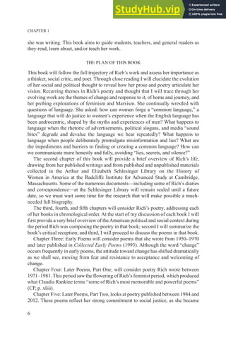 CHAPTER 1
6
she was writing. This book aims to guide students, teachers, and general readers as
they read, learn about, and/or teach her work.
THE PLAN OF THIS BOOK
This book will follow the full trajectory of Rich’s work and assess her importance as
a thinker, social critic, and poet. Through close reading I will elucidate the evolution
of her social and political thought to reveal how her prose and poetry articulate her
vision. Recurring themes in Rich’s poetry and thought that I will trace through her
evolving work are the themes of change and response to it, of home and journey, and
her probing explorations of feminism and Marxism. She continually wrestled with
questions of language. She asked: how can women forge a “common language,” a
language that will do justice to women’s experience when the English language has
been androcentric, shaped by the myths and experiences of men? What happens to
language when the rhetoric of advertisements, political slogans, and media “sound
bites” degrade and devalue the language we hear repeatedly? What happens to
language when people deliberately promulgate misinformation and lies? What are
the impediments and barriers to finding or creating a common language? How can
we communicate more honestly and fully, avoiding “lies, secrets, and silence?”
The second chapter of this book will provide a brief overview of Rich’s life,
drawing from her published writings and from published and unpublished materials
collected in the Arthur and Elizabeth Schlesinger Library on the History of
Women in America at the Radcliffe Institute for Advanced Study at Cambridge,
Massachusetts. Some of the numerous documents—including some of Rich’s diaries
and correspondence—at the Schlesinger Library will remain sealed until a future
date, so we must wait some time for the research that will make possible a much-
needed full biography.
The third, fourth, and fifth chapters will consider Rich’s poetry, addressing each
of her books in chronological order. At the start of my discussion of each book I will
first provide a very brief overview of theAmerican political and social context during
the period Rich was composing the poetry in that book; second I will summarize the
book’s critical reception; and third, I will proceed to discuss the poems in that book.
Chapter Three: Early Poems will consider poems that she wrote from 1950–1970
and later published in Collected Early Poems (1993). Although the word “change”
occurs frequently in early poems, the attitude toward change has shifted dramatically
as we shall see, moving from fear and resistance to acceptance and welcoming of
change.
Chapter Four: Later Poems, Part One, will consider poetry Rich wrote between
1971–1981. This period saw the flowering of Rich’s feminist period, which produced
what Claudia Rankine terms “some of Rich’s most memorable and powerful poems”
(CP, p. xliii).
Chapter Five: Later Poems, Part Two, looks at poetry published between 1984 and
2012. These poems reflect her strong commitment to social justice, as she became
 