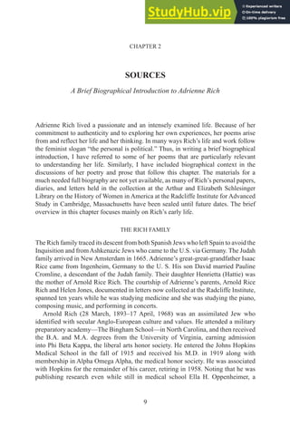 9
CHAPTER 2
SOURCES
A Brief Biographical Introduction to Adrienne Rich
Adrienne Rich lived a passionate and an intensely examined life. Because of her
commitment to authenticity and to exploring her own experiences, her poems arise
from and reflect her life and her thinking. In many ways Rich’s life and work follow
the feminist slogan “the personal is political.” Thus, in writing a brief biographical
introduction, I have referred to some of her poems that are particularly relevant
to understanding her life. Similarly, I have included biographical context in the
discussions of her poetry and prose that follow this chapter. The materials for a
much needed full biography are not yet available, as many of Rich’s personal papers,
diaries, and letters held in the collection at the Arthur and Elizabeth Schlesinger
Library on the History of Women in America at the Radcliffe Institute for Advanced
Study in Cambridge, Massachusetts have been sealed until future dates. The brief
overview in this chapter focuses mainly on Rich’s early life.
THE RICH FAMILY
The Rich family traced its descent from both Spanish Jews who left Spain to avoid the
Inquisition and fromAshkenazic Jews who came to the U.S. via Germany. The Judah
family arrived in New Amsterdam in 1665. Adrienne’s great-great-grandfather Isaac
Rice came from Ingenheim, Germany to the U. S. His son David married Pauline
Cromline, a descendant of the Judah family. Their daughter Henrietta (Hattie) was
the mother of Arnold Rice Rich. The courtship of Adrienne’s parents, Arnold Rice
Rich and Helen Jones, documented in letters now collected at the Radcliffe Institute,
spanned ten years while he was studying medicine and she was studying the piano,
composing music, and performing in concerts.
Arnold Rich (28 March, 1893–17 April, 1968) was an assimilated Jew who
identified with secular Anglo-European culture and values. He attended a military
preparatory academy—The Bingham School—in North Carolina, and then received
the B.A. and M.A. degrees from the University of Virginia, earning admission
into Phi Beta Kappa, the liberal arts honor society. He entered the Johns Hopkins
Medical School in the fall of 1915 and received his M.D. in 1919 along with
membership in Alpha Omega Alpha, the medical honor society. He was associated
with Hopkins for the remainder of his career, retiring in 1958. Noting that he was
publishing research even while still in medical school Ella H. Oppenheimer, a
 