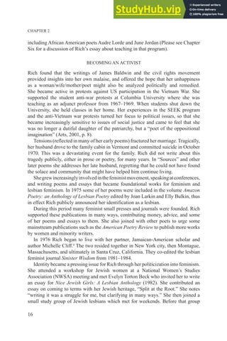 CHAPTER 2
16
including African American poets Audre Lorde and June Jordan (Please see Chapter
Six for a discussion of Rich’s essay about teaching in that program).
BECOMING AN ACTIVIST
Rich found that the writings of James Baldwin and the civil rights movement
provided insights into her own malaise, and offered the hope that her unhappiness
as a woman/wife/mother/poet might also be analyzed politically and remedied.
She became active in protests against US participation in the Vietnam War. She
supported the student anti-war protests at Columbia University where she was
teaching as an adjunct professor from 1967–1969. When students shut down the
University, she held classes in her home. Her experiences in the SEEK program
and the anti-Vietnam war protests turned her focus to political issues, so that she
became increasingly sensitive to issues of social justice and came to feel that she
was no longer a dutiful daughter of the patriarchy, but a “poet of the oppositional
imagination” (Arts, 2001, p. 8).
Tensions (reflected in many of her early poems) fractured her marriage. Tragically,
her husband drove to the family cabin in Vermont and committed suicide in October
1970. This was a devastating event for the family. Rich did not write about this
tragedy publicly, either in prose or poetry, for many years. In “Sources” and other
later poems she addresses her late husband, regretting that he could not have found
the solace and community that might have helped him continue living.
Shegrewincreasinglyinvolvedinthefeministmovement,speakingatconferences,
and writing poems and essays that became foundational works for feminism and
lesbian feminism. In 1975 some of her poems were included in the volume Amazon
Poetry: an Anthology of Lesbian Poetry edited by Joan Larkin and Elly Bulkin, thus
in effect Rich publicly announced her identification as a lesbian.
During this period many feminist small presses and journals were founded. Rich
supported these publications in many ways, contributing money, advice, and some
of her poems and essays to them. She also joined with other poets to urge some
mainstream publications such as the American Poetry Review to publish more works
by women and minority writers.
In 1976 Rich began to live with her partner, Jamaican-American scholar and
author Michelle Cliff.4
The two resided together in New York city, then Montague,
Massachusetts, and ultimately in Santa Cruz, California. They co-edited the lesbian
feminist journal Sinister Wisdom from 1981–1984.
Identity became a pressing issue for Rich through her politicization into feminism.
She attended a workshop for Jewish women at a National Women’s Studies
Association (NWSA) meeting and met Evelyn Torton Beck who invited her to write
an essay for Nice Jewish Girls: A Lesbian Anthology (1982). She contributed an
essay on coming to terms with her Jewish heritage, “Split at the Root.” She notes
“writing it was a struggle for me, but clarifying in many ways.” She then joined a
small study group of Jewish lesbians which met for weekends. Before that group
 