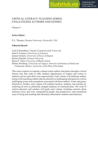 CRITICAL LITERACY TEACHING SERIES:
CHALLENGING AUTHORS AND GENRES
Volume 9
Series Editor:
P. L. Thomas, Furman University, Greenville, USA
Editorial Board:
Leila Christenbury, Virginia Commonwealth University
Sean P. Connors, University of Arkansas
Jeanne Gerlach, University of Texas-Arlington
Renita Schmidt, Furman University
Karen F. Stein, University of Rhode Island
Shirley Steinberg, University of Calgary; Director of Institute of Youth and
Community Studies, University of the West of Scotland
This series explores in separate volumes major authors and genres through a critical
literacy lens that seeks to offer students opportunities as readers and writers to
embrace and act upon their own empowerment. Each volume will challenge authors
(along with examining authors that are themselves challenging) and genres as well as
challenging norms and assumptions associated with those authors’works and genres
themselves. Further, each volume will confront teachers, students, and scholars by
exploring all texts as politically charged mediums of communication. The work of
critical educators and scholars will guide each volume, including concerns about
silenced voices and texts, marginalized people and perspectives, and normalized
ways of being and teaching that ultimately dehumanize students and educators.
 