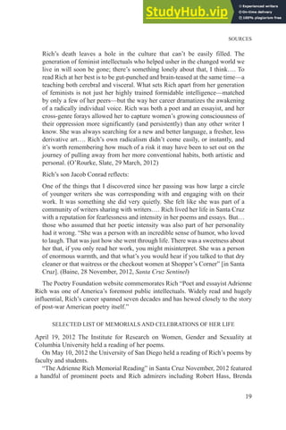 SOURCES
19
Rich’s death leaves a hole in the culture that can’t be easily filled. The
generation of feminist intellectuals who helped usher in the changed world we
live in will soon be gone; there’s something lonely about that, I think…. To
read Rich at her best is to be gut-punched and brain-teased at the same time—a
teaching both cerebral and visceral. What sets Rich apart from her generation
of feminists is not just her highly trained formidable intelligence—matched
by only a few of her peers—but the way her career dramatizes the awakening
of a radically individual voice. Rich was both a poet and an essayist, and her
cross-genre forays allowed her to capture women’s growing consciousness of
their oppression more significantly (and persistently) than any other writer I
know. She was always searching for a new and better language, a fresher, less
derivative art…. Rich’s own radicalism didn’t come easily, or instantly, and
it’s worth remembering how much of a risk it may have been to set out on the
journey of pulling away from her more conventional habits, both artistic and
personal. (O’Rourke, Slate, 29 March, 2012)
Rich’s son Jacob Conrad reflects:
One of the things that I discovered since her passing was how large a circle
of younger writers she was corresponding with and engaging with on their
work. It was something she did very quietly. She felt like she was part of a
community of writers sharing with writers…. Rich lived her life in Santa Cruz
with a reputation for fearlessness and intensity in her poems and essays. But…
those who assumed that her poetic intensity was also part of her personality
had it wrong. “She was a person with an incredible sense of humor, who loved
to laugh. That was just how she went through life. There was a sweetness about
her that, if you only read her work, you might misinterpret. She was a person
of enormous warmth, and that what’s you would hear if you talked to that dry
cleaner or that waitress or the checkout women at Shopper’s Corner” [in Santa
Cruz]. (Baine, 28 November, 2012, Santa Cruz Sentinel)
The Poetry Foundation website commemorates Rich “Poet and essayist Adrienne
Rich was one of America’s foremost public intellectuals. Widely read and hugely
influential, Rich’s career spanned seven decades and has hewed closely to the story
of post-war American poetry itself.”
SELECTED LIST OF MEMORIALS AND CELEBRATIONS OF HER LIFE
April 19, 2012 The Institute for Research on Women, Gender and Sexuality at
Columbia University held a reading of her poems.
On May 10, 2012 the University of San Diego held a reading of Rich’s poems by
faculty and students.
“The Adrienne Rich Memorial Reading” in Santa Cruz November, 2012 featured
a handful of prominent poets and Rich admirers including Robert Hass, Brenda
 
