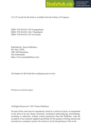 A C.I.P. record for this book is available from the Library of Congress.
ISBN: 978-94-6351-165-0 (paperback)
ISBN: 978-94-6351-166-7 (hardback)
ISBN: 978-94-6351-167-4 (e-book)
Published by: Sense Publishers,
P.O. Box 21858,
3001 AW Rotterdam,
The Netherlands
https://www.sensepublishers.com/
All chapters in this book have undergone peer review.
Printed on acid-free paper
All Rights Reserved © 2017 Sense Publishers
No part of this work may be reproduced, stored in a retrieval system, or transmitted
in any form or by any means, electronic, mechanical, photocopying, microfilming,
recording or otherwise, without written permission from the Publisher, with the
exception of any material supplied specifically for the purpose of being entered and
executed on a computer system, for exclusive use by the purchaser of the work.
 