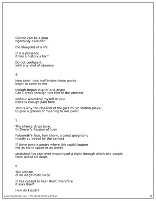 www.PoemHunter.com - The World's Poetry Archive 10
Silence can be a plan
rigorously executed
the blueprint of a life
It is a presence
it has a history a form
Do not confuse it
with any kind of absence
4.
How calm, how inoffensive these words
begin to seem to me
though begun in grief and anger
Can I break through this film of the abstract
without wounding myself or you
there is enough pain here
This is why the classical of the jazz music station plays?
to give a ground of meaning to our pain?
5.
The silence strips bare:
In Dreyer's Passion of Joan
Falconetti's face, hair shorn, a great geography
mutely surveyed by the camera
If there were a poetry where this could happen
not as blank space or as words
stretched like skin over meaningsof a night through which two people
have talked till dawn.
6.
The scream
of an illegitimate voice
It has ceased to hear itself, therefore
it asks itself
How do I exist?
 