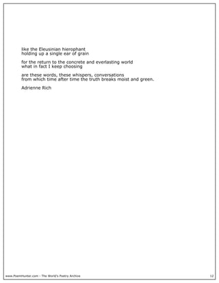 www.PoemHunter.com - The World's Poetry Archive 12
like the Eleusinian hierophant
holding up a single ear of grain
for the return to the concrete and everlasting world
what in fact I keep choosing
are these words, these whispers, conversations
from which time after time the truth breaks moist and green.
Adrienne Rich
 
