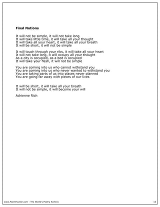 www.PoemHunter.com - The World's Poetry Archive 15
Final Notions
It will not be simple, it will not take long
It will take little time, it will take all your thought
It will take all your heart, it will take all your breath
It will be short, it will not be simple
It will touch through your ribs, it will take all your heart
It will not take long, it will occupy all your thought
As a city is occupied, as a bed is occupied
It will take your flesh, it will not be simple
You are coming into us who cannot withstand you
You are coming into us who never wanted to withstand you
You are taking parts of us into places never planned
You are going far away with pieces of our lives
It will be short, it will take all your breath
It will not be simple, it will become your will
Adrienne Rich
 