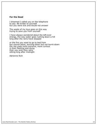 www.PoemHunter.com - The World's Poetry Archive 16
For the Dead
I dreamed I called you on the telephone
to say: Be kinder to yourself
but you were sick and would not answer
The waste of my love goes on this way
trying to save you from yourself
I have always wondered about the left-over
energy, the way water goes rushing down a hill
long after the rains have stopped
or the fire you want to go to bed from
but cannot leave, burning-down but not burnt-down
the red coals more extreme, more curious
in their flashing and dying
than you wish they were
sitting long after midnight
Adrienne Rich
 