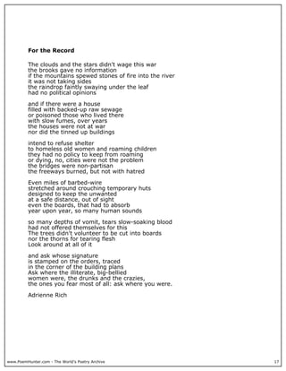 www.PoemHunter.com - The World's Poetry Archive 17
For the Record
The clouds and the stars didn't wage this war
the brooks gave no information
if the mountains spewed stones of fire into the river
it was not taking sides
the raindrop faintly swaying under the leaf
had no political opinions
and if there were a house
filled with backed-up raw sewage
or poisoned those who lived there
with slow fumes, over years
the houses were not at war
nor did the tinned up buildings
intend to refuse shelter
to homeless old women and roaming children
they had no policy to keep from roaming
or dying, no, cities were not the problem
the bridges were non-partisan
the freeways burned, but not with hatred
Even miles of barbed-wire
stretched around crouching temporary huts
designed to keep the unwanted
at a safe distance, out of sight
even the boards, that had to absorb
year upon year, so many human sounds
so many depths of vomit, tears slow-soaking blood
had not offered themselves for this
The trees didn't volunteer to be cut into boards
nor the thorns for tearing flesh
Look around at all of it
and ask whose signature
is stamped on the orders, traced
in the corner of the building plans
Ask where the illiterate, big-bellied
women were, the drunks and the crazies,
the ones you fear most of all: ask where you were.
Adrienne Rich
 