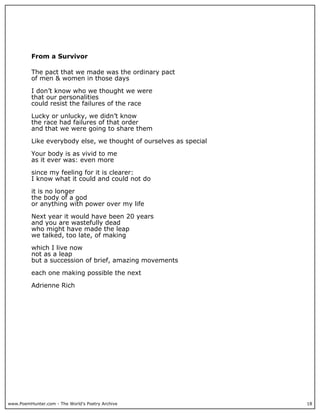 www.PoemHunter.com - The World's Poetry Archive 18
From a Survivor
The pact that we made was the ordinary pact
of men & women in those days
I don’t know who we thought we were
that our personalities
could resist the failures of the race
Lucky or unlucky, we didn’t know
the race had failures of that order
and that we were going to share them
Like everybody else, we thought of ourselves as special
Your body is as vivid to me
as it ever was: even more
since my feeling for it is clearer:
I know what it could and could not do
it is no longer
the body of a god
or anything with power over my life
Next year it would have been 20 years
and you are wastefully dead
who might have made the leap
we talked, too late, of making
which I live now
not as a leap
but a succession of brief, amazing movements
each one making possible the next
Adrienne Rich
 
