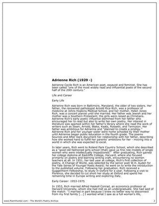 www.PoemHunter.com - The World's Poetry Archive 2
Adrienne Rich (1929 -)
Adrienne Cecile Rich is an American poet, essayist and feminist. She has
been called "one of the most widely read and influential poets of the second
half of the 20th century."
Life and Career
Early Life
Adrienne Rich was born in Baltimore, Maryland, the older of two sisters. Her
father, the renowned pathologist Arnold Rice Rich, was a professor of
medicine at Johns Hopkins Medical School, and her mother, Helen Jones
Rich, was a concert pianist until she married. Her father was Jewish and her
mother was a Southern Protestant; the girls were raised as Christians.
Adrienne Rich's early poetic influence stemmed from her father who
encouraged her to read but also to write her own poetry. Her interest in
literature was sparked within her father's library where she read the work of
writers such as Ibsen, Arnold, Blake, Keats, Rossetti, and Tennyson. Her
father was ambitious for Adrienne and "planned to create a prodigy."
Adrienne Rich and her younger sister were home schooled by their mother
until Adrienne began public education in the fourth grade. The poems
Sources and After Dark document her relationship with her father, describing
how she worked hard to fulfill her parents' ambitions for her - moving into a
world in which she was expected to excel.
In later years, Rich went to Roland Park Country School, which she described
as a "good old fashioned girls school [that] gave us fine role models of single
women who were intellectually impassioned." After graduating, Rich gained
her college diploma at Radcliffe College, Harvard, where she focused
primarily on poetry and learning writing craft, encountering no women
teachers at all. In 1951, her last year at college, Rich's first collection of
poetry, A Change of World, was selected by the senior poet W.H. Auden for
the Yale Series of Younger Poets Award; he went on to write the introduction
to the published volume. Following her graduation, Rich received a
Guggenheim Fellowship, to study in Oxford for a year. Following a visit to
Florence, she decided to cut short her study at Oxford and spend her
remaining time in Europe writing and exploring Italy.
Early Career: 1953-1975
In 1953, Rich married Alfred Haskell Conrad, an economics professor at
Harvard University, whom she had met as an undergraduate. She had said of
the match: "I married in part because I knew no better way to disconnect
from my first family [...] I wanted what I saw as a full woman's life,
 