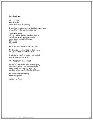 www.PoemHunter.com - The World's Poetry Archive 20
Implosions
The world's
not wanton
only wild and wavering
I wanted to choose words that even you
would have to be changed by
Take the word
of my pulse, loving and ordinary
Send out your signals, hoist
your dark scribbled flags
but take
my hand
All wars are useless to the dead
My hands are knotted in the rope
and I cannot sound the bell
My hands are frozen to the switch
and I cannot throw it
The foot is in the wheel
When it's finished and we're lying
in a stubble of blistered flowers
eyes gaping, mouths staring
dusted with crushed arterial blues
I'll have done nothing
even for you?
Adrienne Rich
 