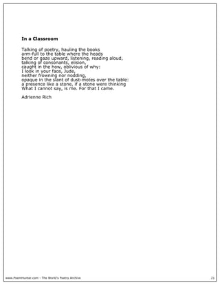www.PoemHunter.com - The World's Poetry Archive 21
In a Classroom
Talking of poetry, hauling the books
arm-full to the table where the heads
bend or gaze upward, listening, reading aloud,
talking of consonants, elision,
caught in the how, oblivious of why:
I look in your face, Jude,
neither frowning nor nodding,
opaque in the slant of dust-motes over the table:
a presence like a stone, if a stone were thinking
What I cannot say, is me. For that I came.
Adrienne Rich
 