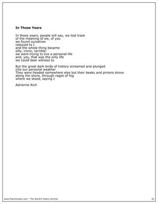 www.PoemHunter.com - The World's Poetry Archive 22
In Those Years
In those years, people will say, we lost track
of the meaning of we, of you
we found ourselves
reduced to I
and the whole thing became
silly, ironic, terrible:
we were trying to live a personal life
and, yes, that was the only life
we could bear witness to
But the great dark birds of history screamed and plunged
into our personal weather
They were headed somewhere else but their beaks and pinions drove
along the shore, through rages of fog
where we stood, saying I
Adrienne Rich
 