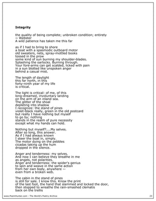 www.PoemHunter.com - The World's Poetry Archive 23
Integrity
the quality of being complete; unbroken condition; entirety
~ Webster
A wild patience has taken me this far
as if I had to bring to shore
a boat with a spasmodic outboard motor
old sweaters, nets, spray-mottled books
tossed in the prow
some kind of sun burning my shoulder-blades.
Splashing the oarlocks. Burning through.
Your fore-arms can get scalded, licked with pain
in a sun blotted like unspoken anger
behind a casual mist.
The length of daylight
this far north, in this
forty-ninth year of my life
is critical.
The light is critical: of me, of this
long-dreamed, involuntary landing
on the arm of an inland sea.
The glitter of the shoal
depleting into shadow
I recognize: the stand of pines
violet-black really, green in the old postcard
but really I have nothing but myself
to go by; nothing
stands in the realm of pure necessity
except what my hands can hold.
Nothing but myself?....My selves.
After so long, this answer.
As if I had always known
I steer the boat in, simply.
The motor dying on the pebbles
cicadas taking up the hum
dropped in the silence.
Anger and tenderness: my selves.
And now I can believe they breathe in me
as angels, not polarities.
Anger and tenderness: the spider's genius
to spin and weave in the same action
from her own body, anywhere --
even from a broken web.
The cabin in the stand of pines
is still for sale. I know this. Know the print
of the last foot, the hand that slammed and locked the door,
then stopped to wreathe the rain-smashed clematis
back on the trellis
 