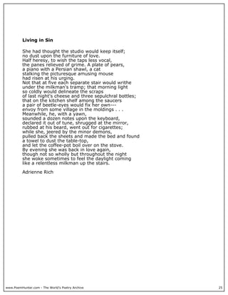 www.PoemHunter.com - The World's Poetry Archive 25
Living in Sin
She had thought the studio would keep itself;
no dust upon the furniture of love.
Half heresy, to wish the taps less vocal,
the panes relieved of grime. A plate of pears,
a piano with a Persian shawl, a cat
stalking the picturesque amusing mouse
had risen at his urging.
Not that at five each separate stair would writhe
under the milkman's tramp; that morning light
so coldly would delineate the scraps
of last night's cheese and three sepulchral bottles;
that on the kitchen shelf among the saucers
a pair of beetle-eyes would fix her own---
envoy from some village in the moldings . . .
Meanwhile, he, with a yawn,
sounded a dozen notes upon the keyboard,
declared it out of tune, shrugged at the mirror,
rubbed at his beard, went out for cigarettes;
while she, jeered by the minor demons,
pulled back the sheets and made the bed and found
a towel to dust the table-top,
and let the coffee-pot boil over on the stove.
By evening she was back in love again,
though not so wholly but throughout the night
she woke sometimes to feel the daylight coming
like a relentless milkman up the stairs.
Adrienne Rich
 