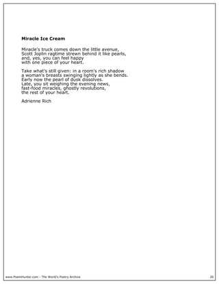 www.PoemHunter.com - The World's Poetry Archive 26
Miracle Ice Cream
Miracle's truck comes down the little avenue,
Scott Joplin ragtime strewn behind it like pearls,
and, yes, you can feel happy
with one piece of your heart.
Take what's still given: in a room's rich shadow
a woman's breasts swinging lightly as she bends.
Early now the pearl of dusk dissolves.
Late, you sit weighing the evening news,
fast-food miracles, ghostly revolutions,
the rest of your heart.
Adrienne Rich
 