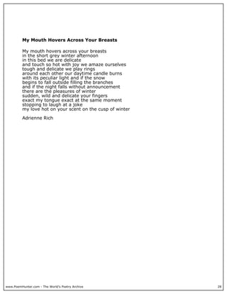 www.PoemHunter.com - The World's Poetry Archive 28
My Mouth Hovers Across Your Breasts
My mouth hovers across your breasts
in the short grey winter afternoon
in this bed we are delicate
and touch so hot with joy we amaze ourselves
tough and delicate we play rings
around each other our daytime candle burns
with its peculiar light and if the snow
begins to fall outside filling the branches
and if the night falls without announcement
there are the pleasures of winter
sudden, wild and delicate your fingers
exact my tongue exact at the same moment
stopping to laugh at a joke
my love hot on your scent on the cusp of winter
Adrienne Rich
 
