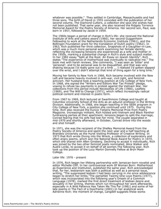 www.PoemHunter.com - The World's Poetry Archive 3
whatever was possible." They settled in Cambridge, Massachusetts and had
three sons. The birth of David in 1955 coincided with the publication of her
second volume, The Diamond Cutters, a collection she says she wishes had
not been published. That same year, she also received the Ridgely Torrence
Memorial Award for the Poetry Society of America. Her second son, Paul, was
born in 1957, followed by Jacob in 1959.
The 1960s began a period of change in Rich's life: she received the National
Institute of Arts and Letters award (1960), her second Guggenheim
Fellowship to work at the Netherlands Economic Institute (1961), and the
Bollingen Foundation grant for the translation of Dutch poetry (1962). In
1963, Rich published her third collection, Snapshots of a Daughter-in-Law,
which was a much more personal work examining her female identity,
reflecting the increasing tensions she experienced as a wife and mother in
the 1950s, marking a substantial change in Rich's style and subject matter.
In her 1982 essay "Split at the Root: An Essay on Jewish Identity", Rich
states "The experience of motherhood was eventually to radicalize me." The
book met with harsh reviews. She comments, "I was seen as 'bitter' and
'personal'; and to be personal was to be disqualified, and that was very
shaking because I'd really gone out on a limb ... I realised I'd gotten slapped
over the wrist, and I didn't attempt that kind of thing again for a long time."
Moving her family to New York in 1966, Rich became involved with the New
Left and became heavily involved in anti-war, civil right, and feminist
activism. Her husband took a teaching position at City College of New York.
In 1968, she signed the “Writers and Editors War Tax Protest” pledge,
vowing to refuse tax payments in protest against the Vietnam War. Her
collections from this period include Necessities of Life (1966), Leaflets
(1969), and The Will to Change (1971), which reflect increasingly radical
political content and interest in poetic form.
From 1967 to 1969, Rich lectured at Swarthmore College and taught at
Columbia University School of the Arts as an adjunct professor in the Writing
Division. Additionally, in 1968, she began teaching in the SEEK program in
City College of New York, a position she continued until 1975. During this
time, Rich also received the Eunice Tietjens Memorial Prize from Poetry
Magazine. Increasingly militant, Rich hosted anti-Vietnam and Black Panther
fundraising parties at their apartment; tensions began to split the marriage,
Conrad fearing that his wife had lost her mind. The couple separated in
mid-1970 and shortly afterward, in October, Conrad drove into the woods
and shot himself.
In 1971, she was the recipient of the Shelley Memorial Award from the
Poetry Society of America and spent the next year and a half teaching at
Brandeis University as the Hurst Visiting Professor of Creative Writing. In
1973 that Rich wrote Diving into the Wreck, a collection of exploratory and
often angry poems, which won the National Book Award for Poetry in 1974,
which she shared with Allen Ginsberg. Declining to accept it individually, Rich
was joined by the two other feminist poets nominated, Alice Walker and
Audre Lorde, to accept it on behalf of all women.The following year, Rich
took up the position of the Lucy Martin Donnelly Fellow at Bryn Mawr
College.
Later life: 1976 - present
In 1976, Rich began her lifelong partnership with Jamaican-born novelist and
editor Michelle Cliff. In her controversial work Of Woman Born: Motherhood
as Experience and Institution, published the same year, Rich acknowledged
that, for her, lesbianism was both a political as well as a personal issue,
writing, "The suppressed lesbian I had been carrying in me since adolescence
began to stretch her limbs."The pamphlet Twenty-One Love Poems (1977),
which was incorporated into the following year's Dream of a Common
Language (1978), marked the first direct treatment of lesbian desire and
sexuality in her writing, themes which run throughout her work afterwards,
especially in A Wild Patience Has Taken Me This Far (1981) and some of her
late poems in The Fact of a Doorframe (2001).In her analytical work
Adrienne Rich: the moment of change, Langdell suggests these works
 