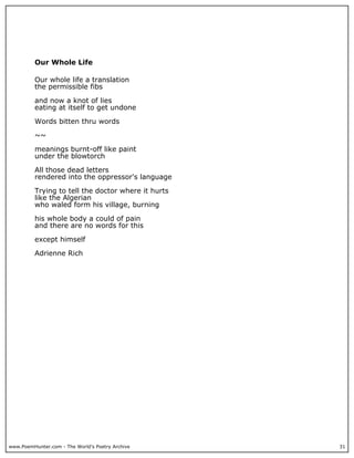 www.PoemHunter.com - The World's Poetry Archive 31
Our Whole Life
Our whole life a translation
the permissible fibs
and now a knot of lies
eating at itself to get undone
Words bitten thru words
~~
meanings burnt-off like paint
under the blowtorch
All those dead letters
rendered into the oppressor's language
Trying to tell the doctor where it hurts
like the Algerian
who waled form his village, burning
his whole body a could of pain
and there are no words for this
except himself
Adrienne Rich
 